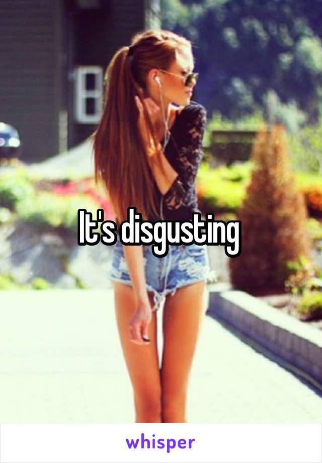 It's disgusting 