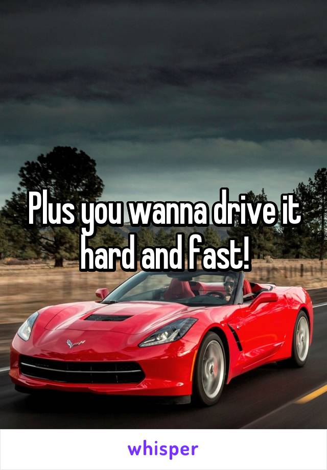 Plus you wanna drive it hard and fast!