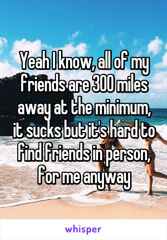 Yeah I know, all of my friends are 300 miles away at the minimum, it sucks but it's hard to find friends in person, for me anyway