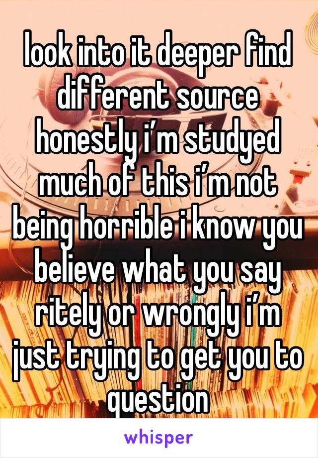 look into it deeper find different source 
honestly i’m studyed  much of this i’m not being horrible i know you believe what you say ritely or wrongly i’m just trying to get you to question 