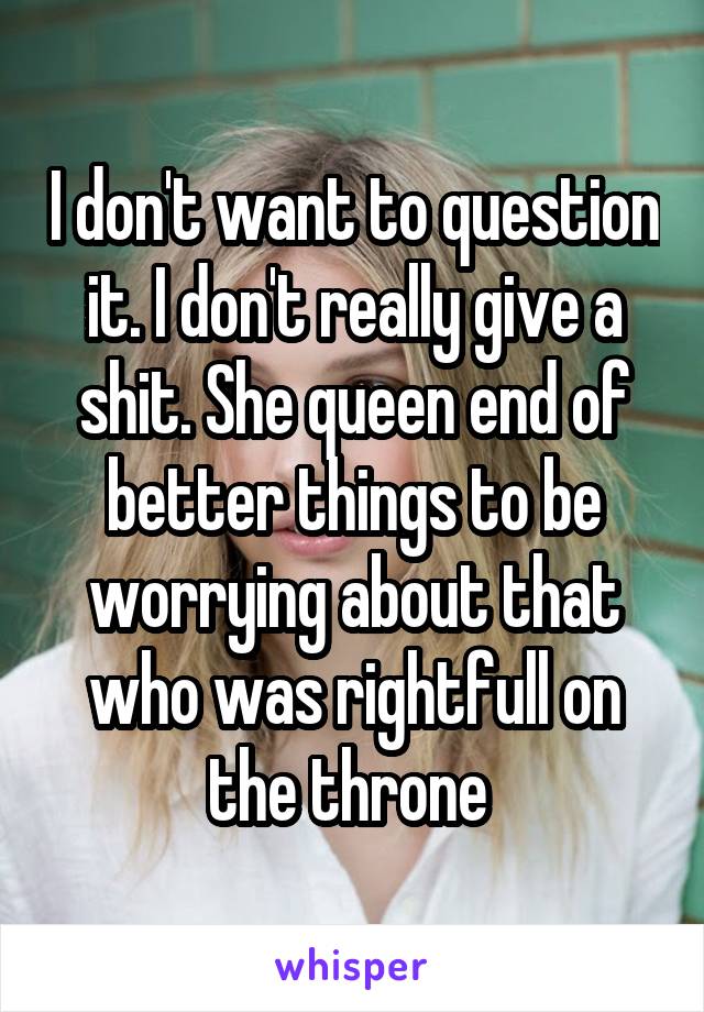 I don't want to question it. I don't really give a shit. She queen end of better things to be worrying about that who was rightfull on the throne 