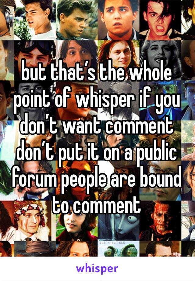 but that’s the whole point of whisper if you don’t want comment don’t put it on a public forum people are bound to comment 