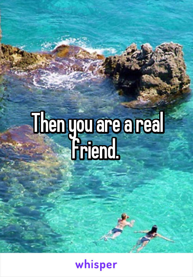 Then you are a real friend. 