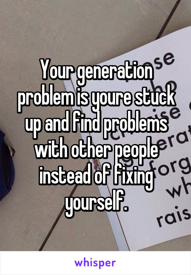 Your generation problem is youre stuck up and find problems with other people instead of fixing yourself.