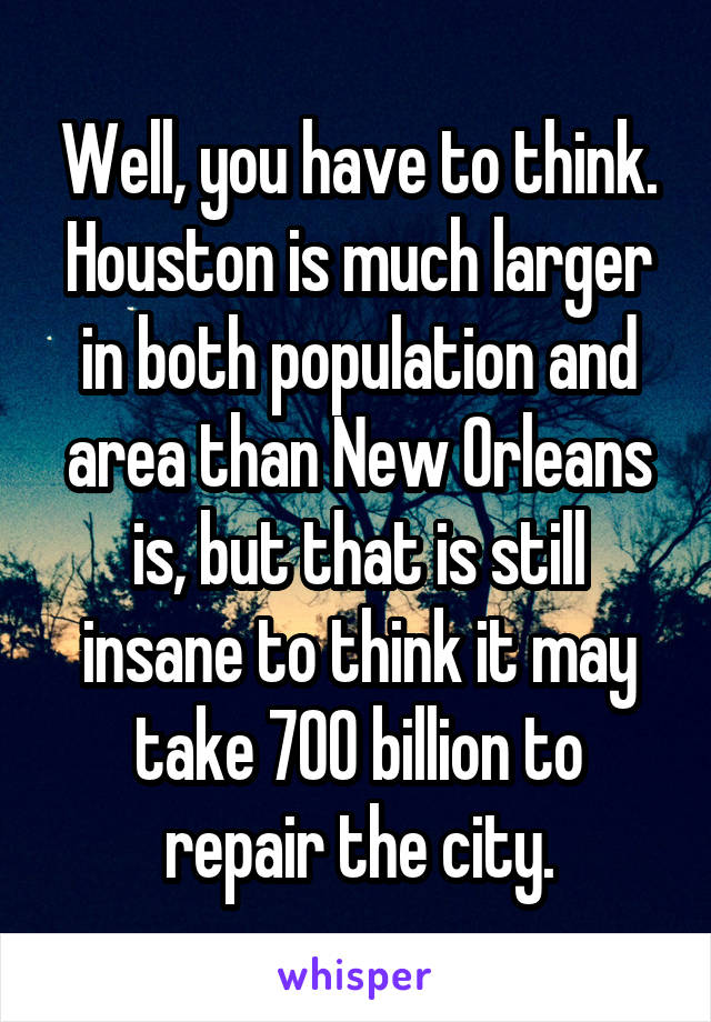 Well, you have to think. Houston is much larger in both population and area than New Orleans is, but that is still insane to think it may take 700 billion to repair the city.