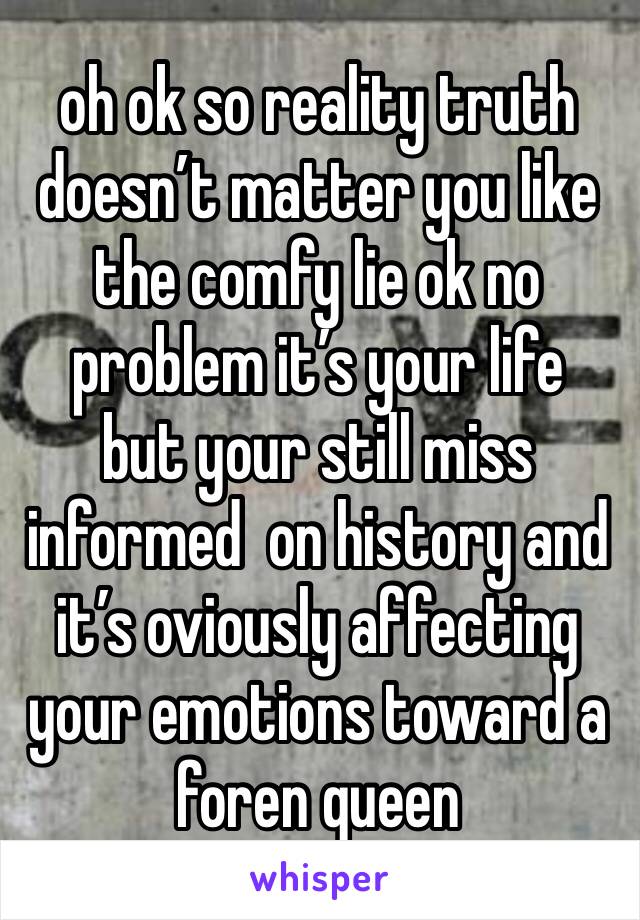 oh ok so reality truth doesn’t matter you like the comfy lie ok no problem it’s your life 
but your still miss informed  on history and it’s oviously affecting your emotions toward a foren queen 