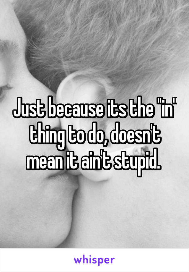Just because its the "in" thing to do, doesn't mean it ain't stupid. 