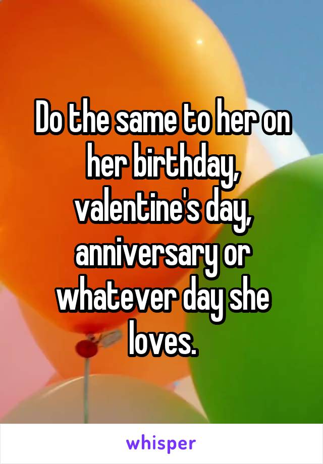 Do the same to her on her birthday, valentine's day, anniversary or whatever day she loves.