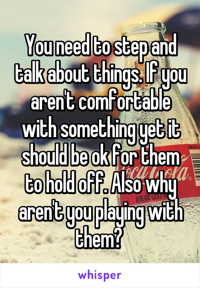 You need to step and talk about things. If you aren't comfortable with something yet it should be ok for them to hold off. Also why aren't you playing with them? 