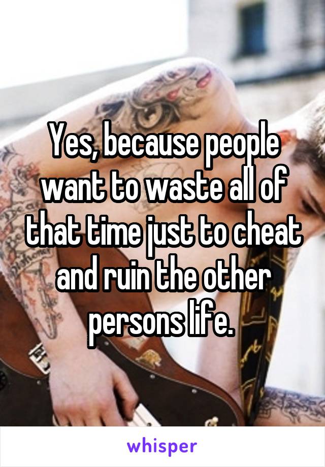 Yes, because people want to waste all of that time just to cheat and ruin the other persons life. 