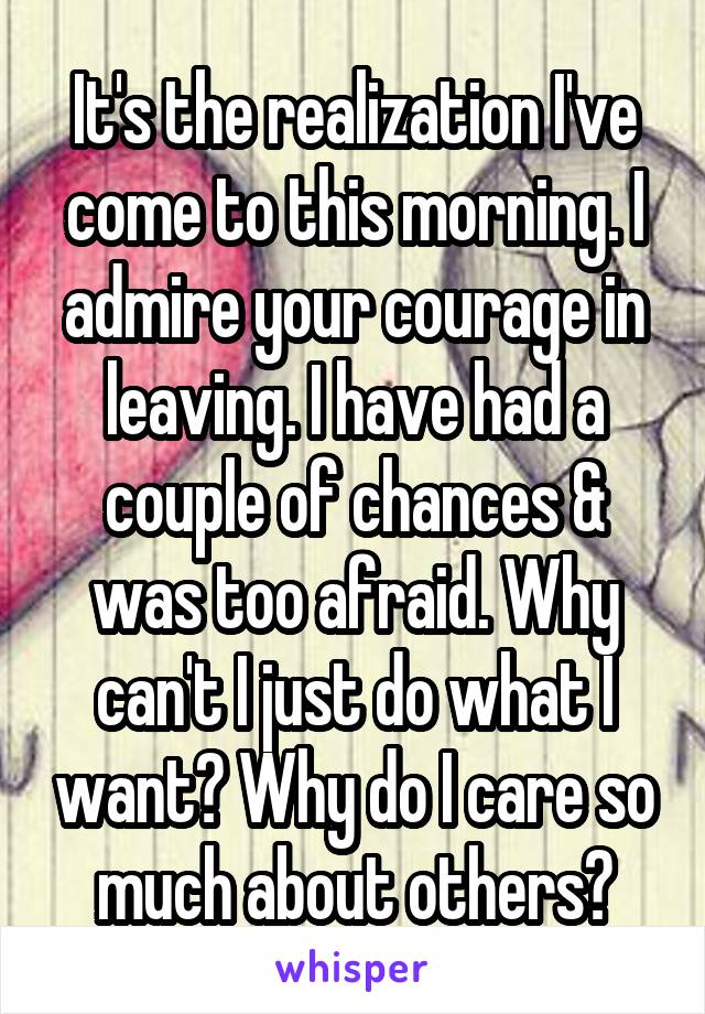It's the realization I've come to this morning. I admire your courage in leaving. I have had a couple of chances & was too afraid. Why can't I just do what I want? Why do I care so much about others?
