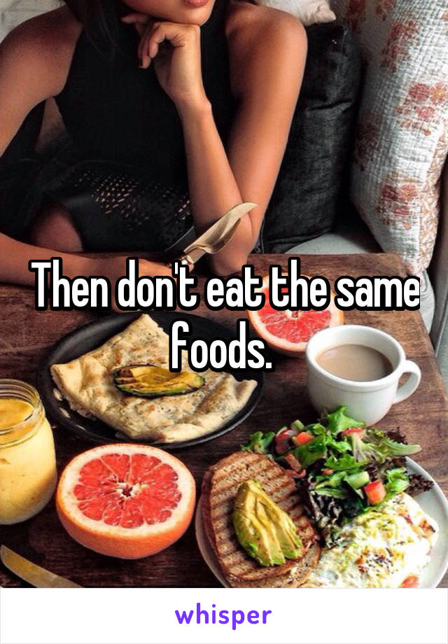 Then don't eat the same foods. 