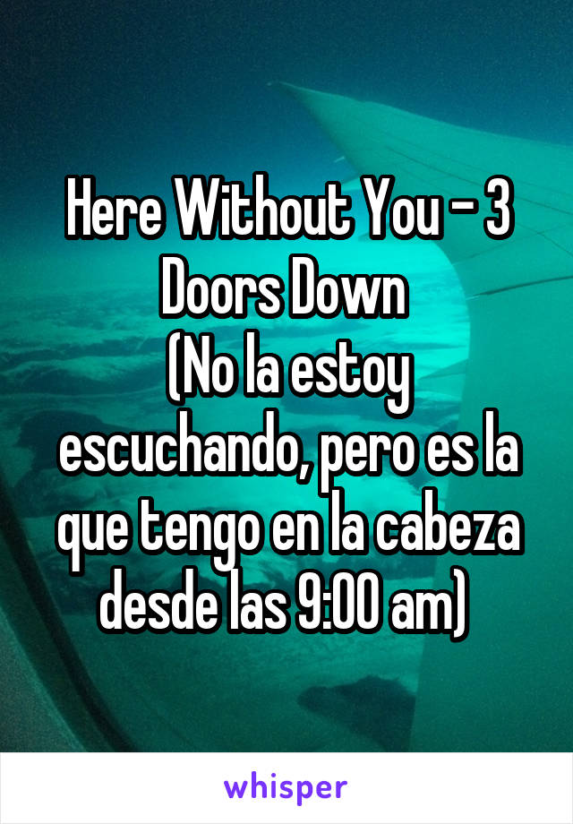 Here Without You - 3 Doors Down 
(No la estoy escuchando, pero es la que tengo en la cabeza desde las 9:00 am) 