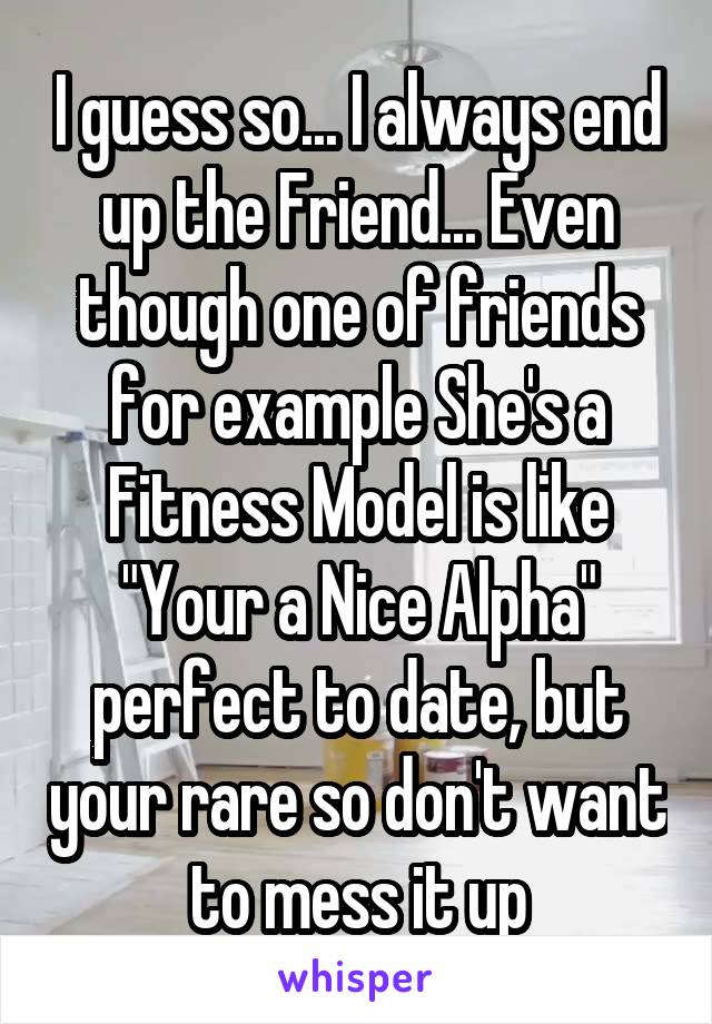 I guess so... I always end up the Friend... Even though one of friends for example She's a Fitness Model is like "Your a Nice Alpha" perfect to date, but your rare so don't want to mess it up