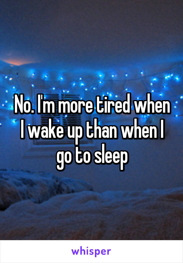 No. I'm more tired when I wake up than when I go to sleep