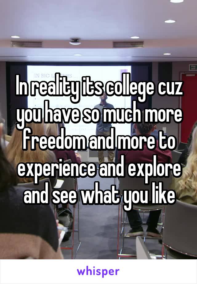 In reality its college cuz you have so much more freedom and more to experience and explore and see what you like