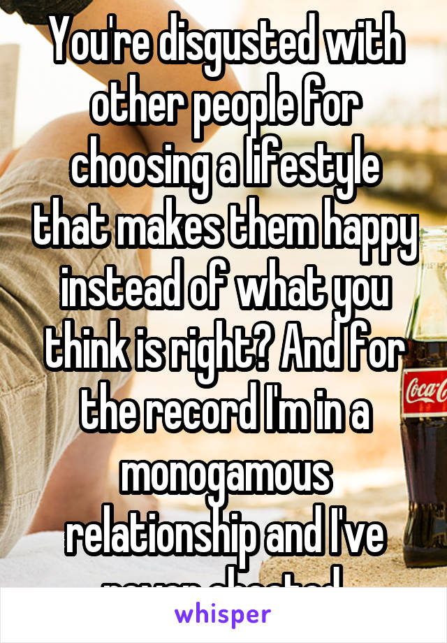 You're disgusted with other people for choosing a lifestyle that makes them happy instead of what you think is right? And for the record I'm in a monogamous relationship and I've never cheated.