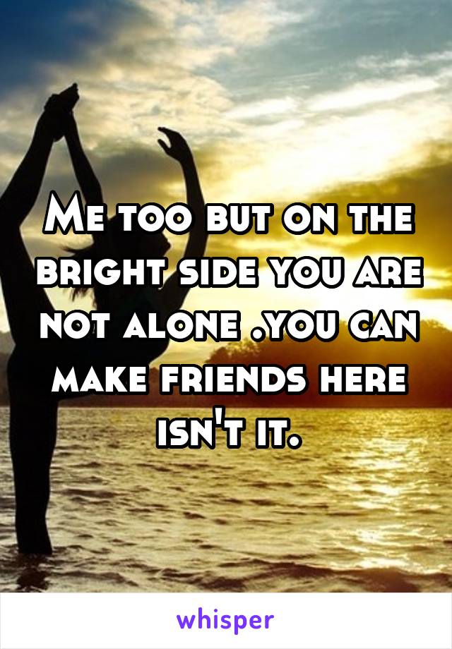 Me too but on the bright side you are not alone .you can make friends here isn't it.