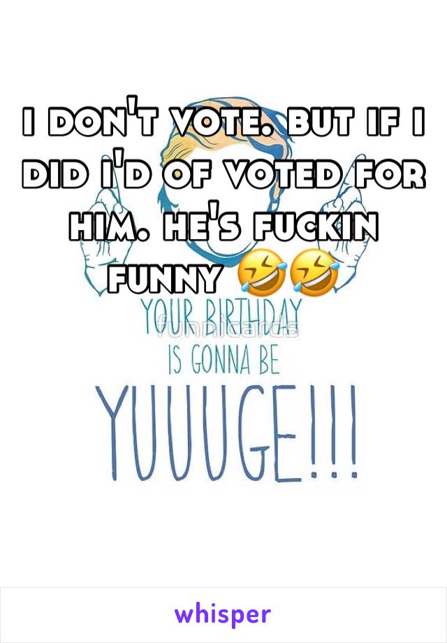 i don't vote. but if i did i'd of voted for him. he's fuckin funny 🤣🤣