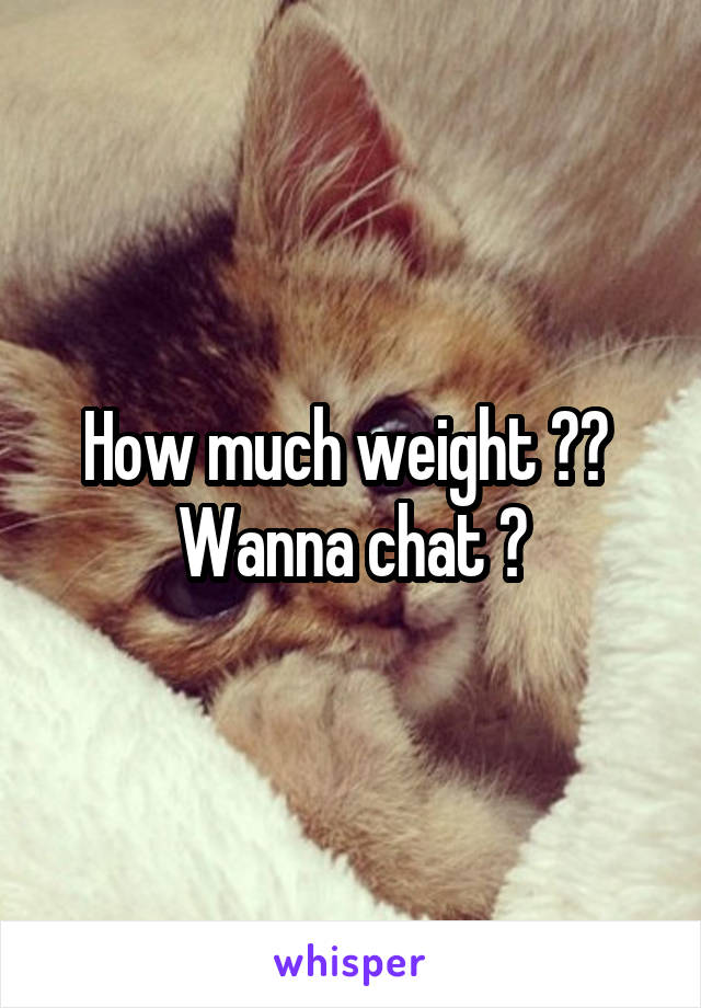 How much weight ??  Wanna chat ?