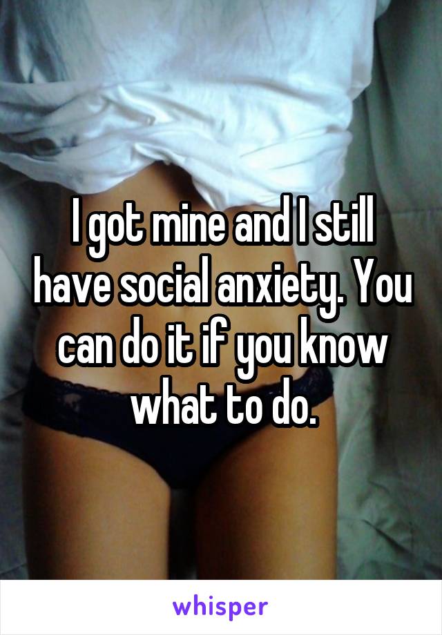 I got mine and I still have social anxiety. You can do it if you know what to do.