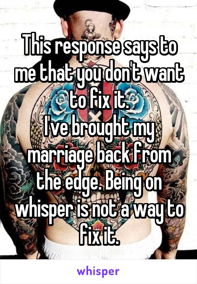 This response says to me that you don't want to fix it.
I've brought my marriage back from the edge. Being on whisper is not a way to fix it.
