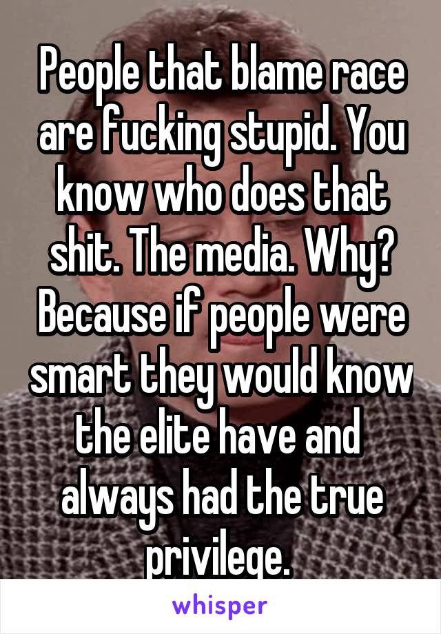 People that blame race are fucking stupid. You know who does that shit. The media. Why? Because if people were smart they would know the elite have and 
always had the true privilege. 