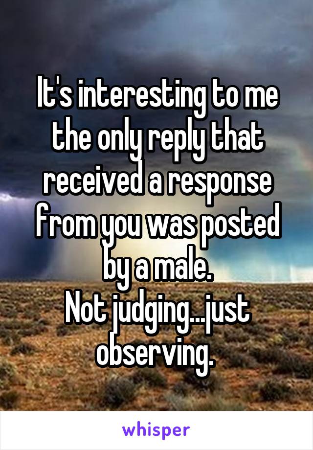 It's interesting to me the only reply that received a response from you was posted by a male.
Not judging...just observing. 