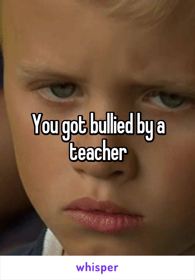 You got bullied by a teacher