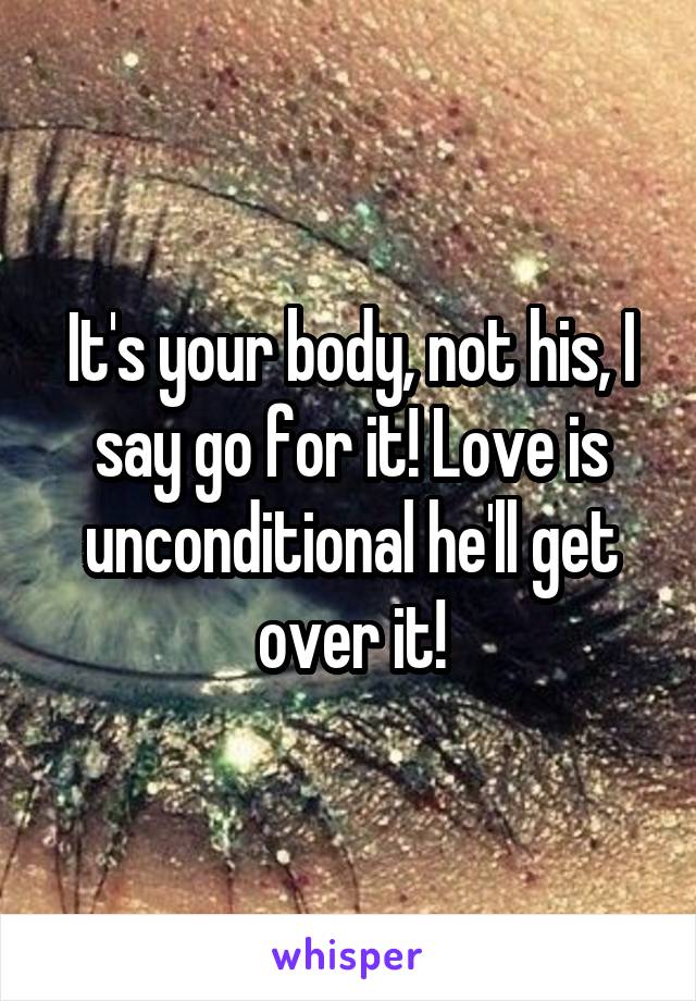 It's your body, not his, I say go for it! Love is unconditional he'll get over it!