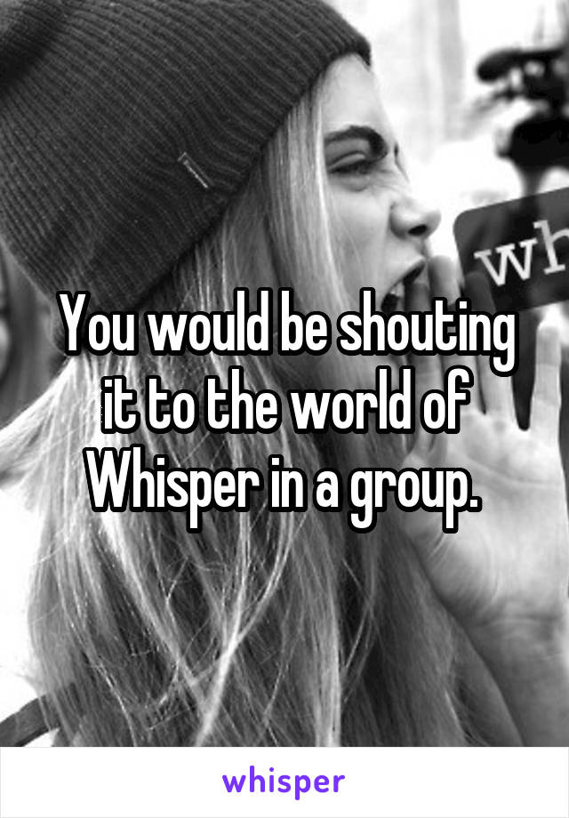 You would be shouting it to the world of Whisper in a group. 