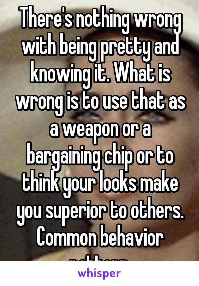 There's nothing wrong with being pretty and knowing it. What is wrong is to use that as a weapon or a bargaining chip or to think your looks make you superior to others. Common behavior pattern.