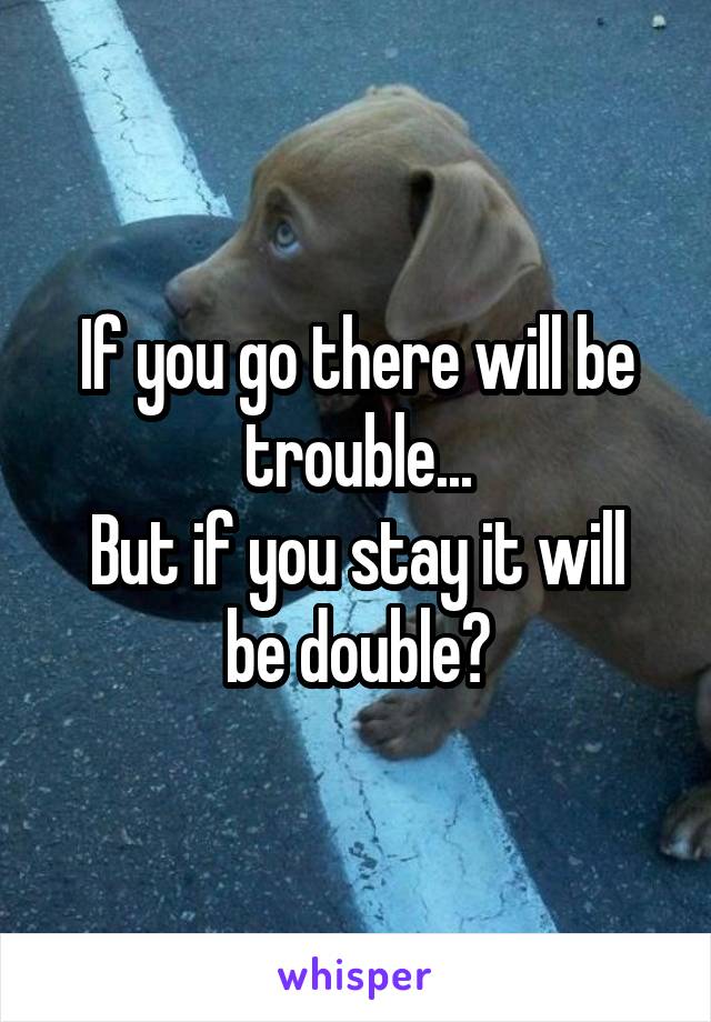 If you go there will be trouble...
But if you stay it will be double?