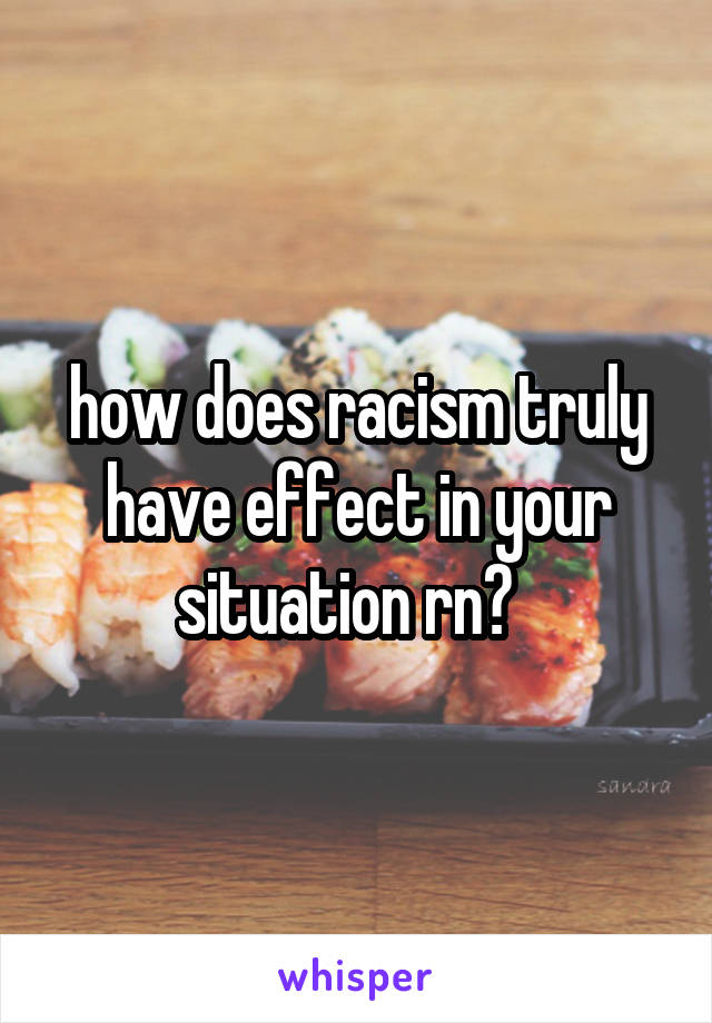 how does racism truly have effect in your situation rn?  