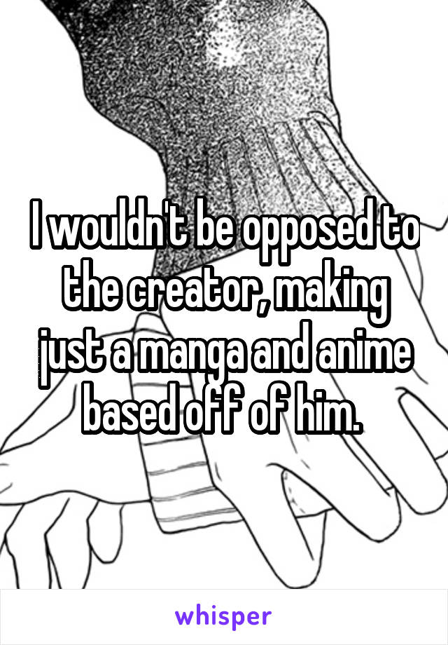 I wouldn't be opposed to the creator, making just a manga and anime based off of him. 