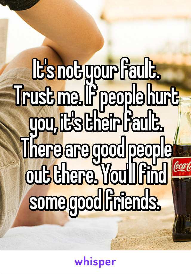 It's not your fault. Trust me. If people hurt you, it's their fault. There are good people out there. You'll find some good friends. 