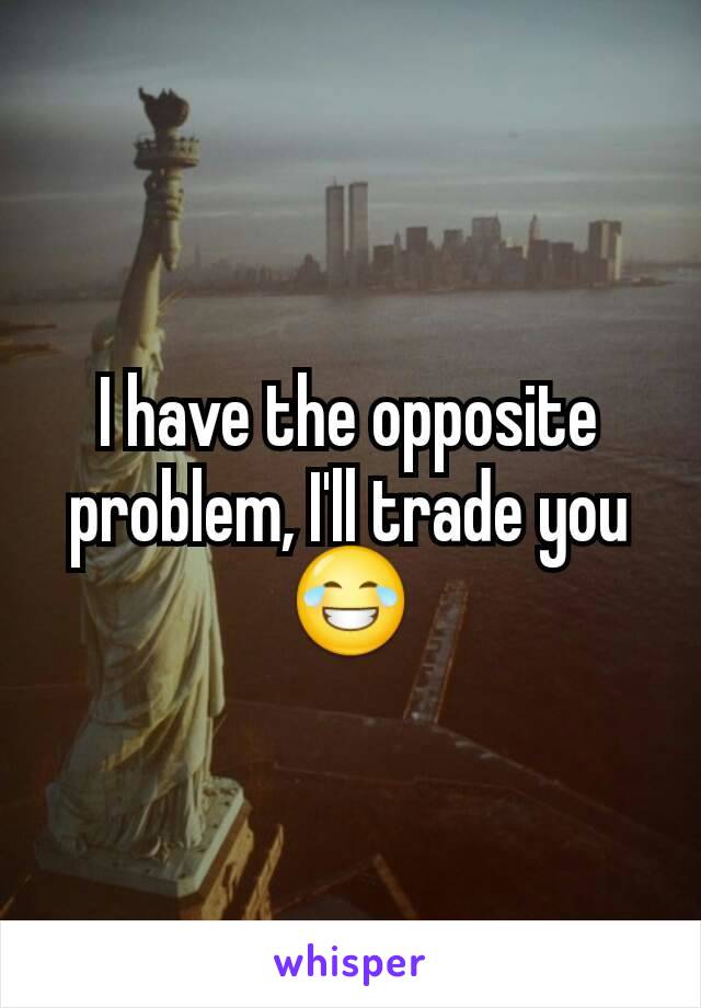 I have the opposite problem, I'll trade you😂