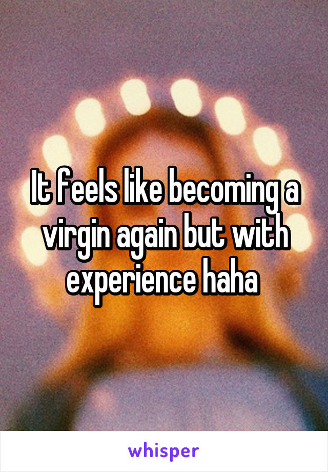 It feels like becoming a virgin again but with experience haha 