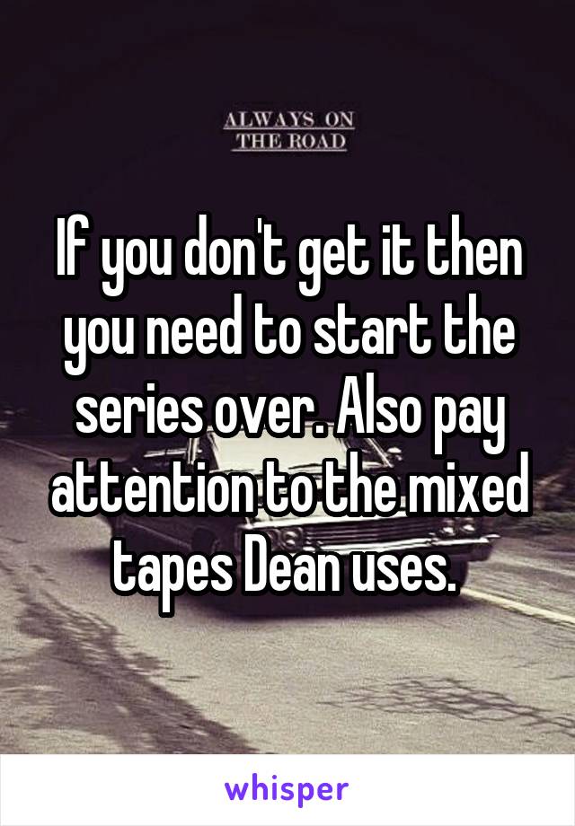 If you don't get it then you need to start the series over. Also pay attention to the mixed tapes Dean uses. 