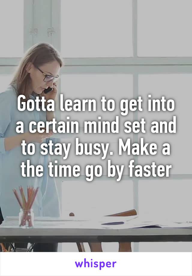 Gotta learn to get into a certain mind set and to stay busy. Make a the time go by faster