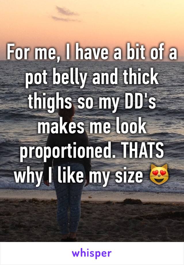 For me, I have a bit of a pot belly and thick thighs so my DD's makes me look proportioned. THATS why I like my size 😻