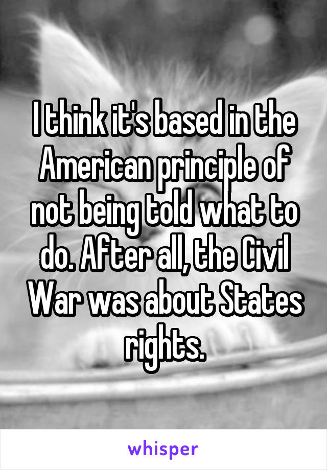 I think it's based in the American principle of not being told what to do. After all, the Civil War was about States rights.