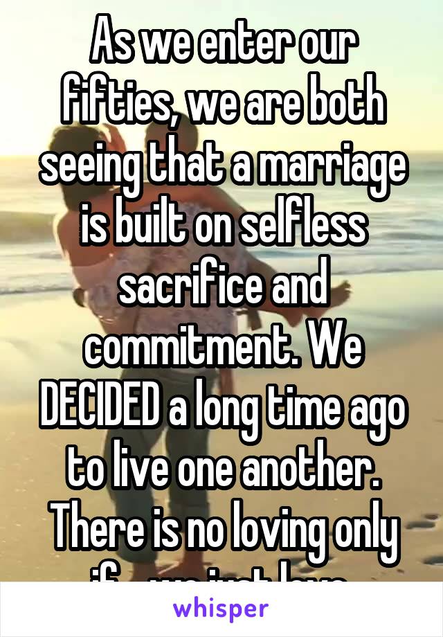 As we enter our fifties, we are both seeing that a marriage is built on selfless sacrifice and commitment. We DECIDED a long time ago to live one another. There is no loving only if... we just love.