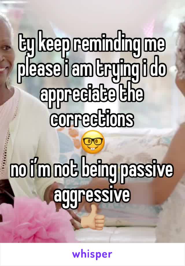 ty keep reminding me please i am trying i do appreciate the corrections 
🤓 
no i’m not being passive aggressive 
👍🏼