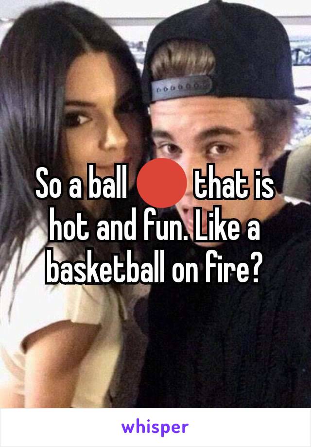 So a ball 🔴 that is hot and fun. Like a basketball on fire?