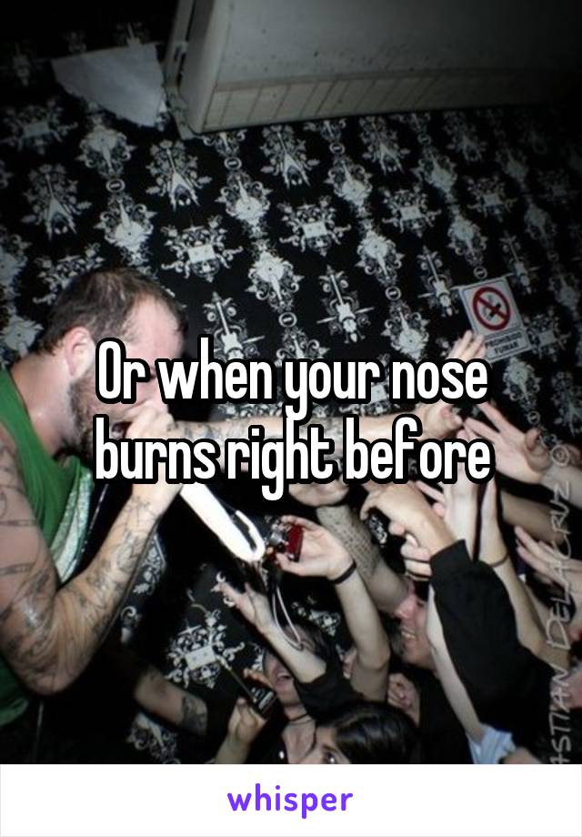 Or when your nose burns right before