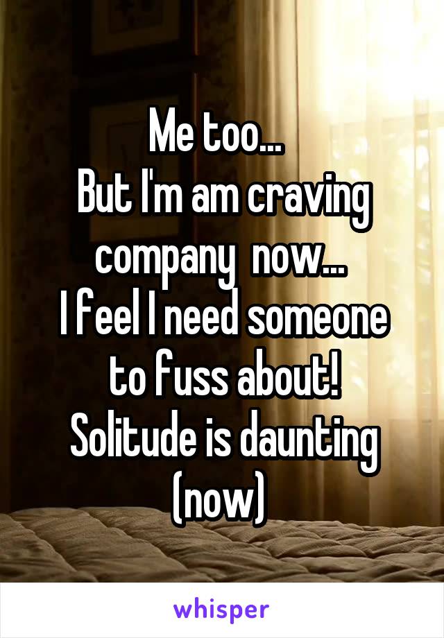 Me too...  
But I'm am craving company  now... 
I feel I need someone to fuss about!
Solitude is daunting (now) 