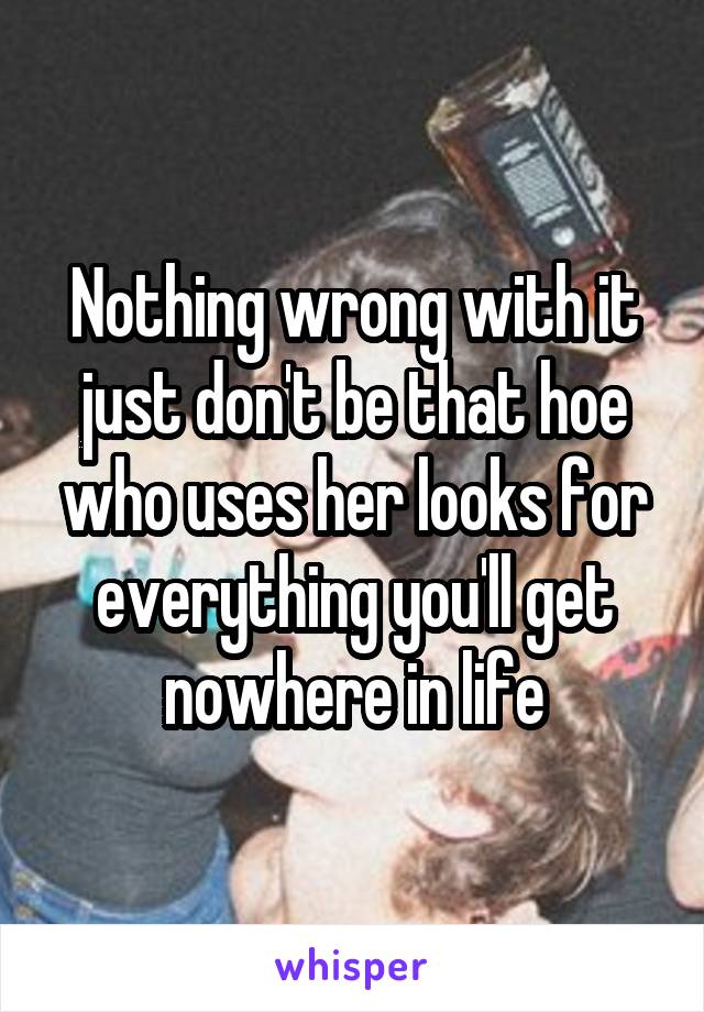 Nothing wrong with it just don't be that hoe who uses her looks for everything you'll get nowhere in life