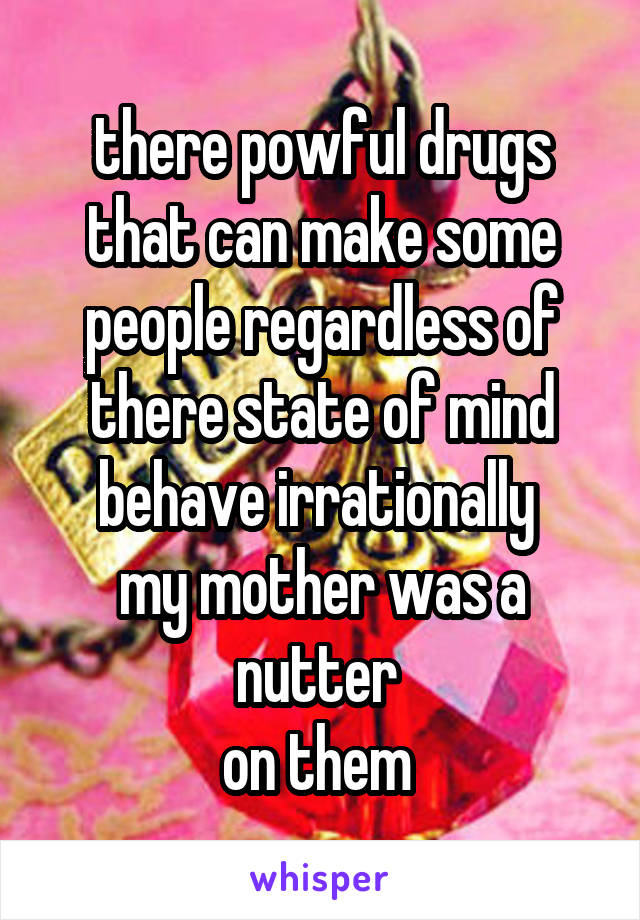 there powful drugs that can make some people regardless of there state of mind behave irrationally 
my mother was a nutter 
on them 