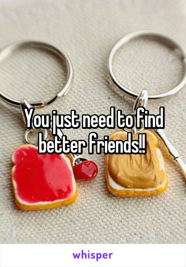 You just need to find better friends!! 